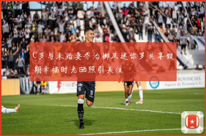C罗与未婚妻乔治娜及迷你罗共享假期幸福时光晒照引关注