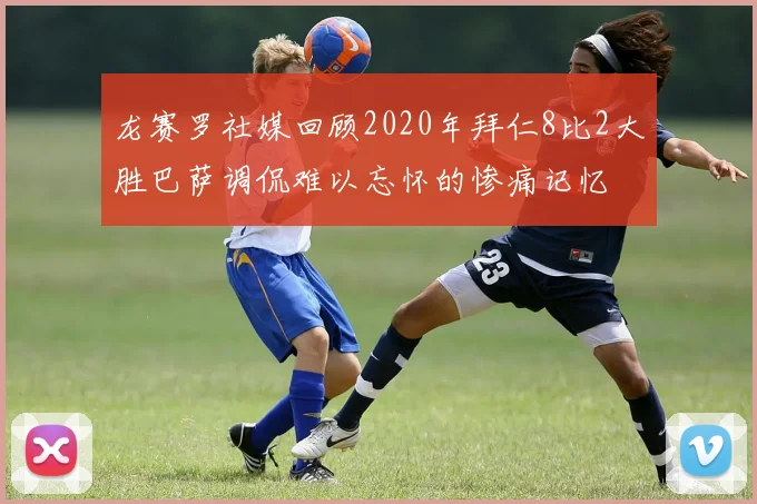 龙赛罗社媒回顾2020年拜仁8比2大胜巴萨调侃难以忘怀的惨痛记忆