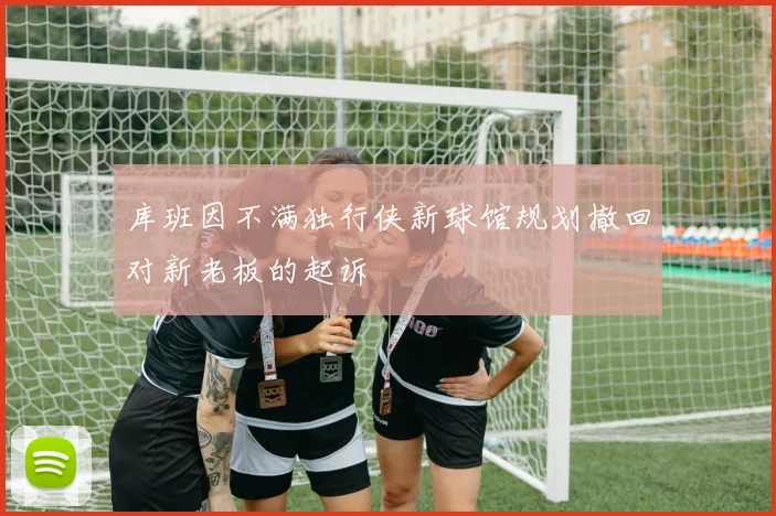 库班因不满独行侠新球馆规划撤回对新老板的起诉