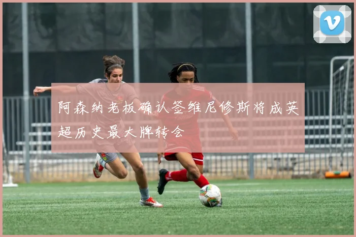 阿森纳老板确认签维尼修斯将成英超历史最大牌转会