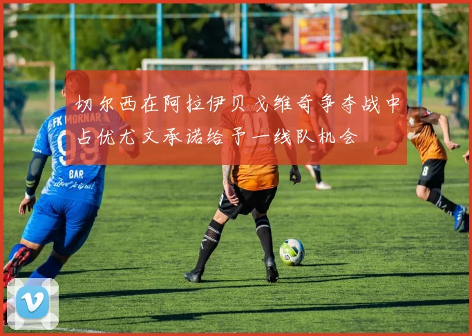 切尔西在阿拉伊贝戈维奇争夺战中占优尤文承诺给予一线队机会