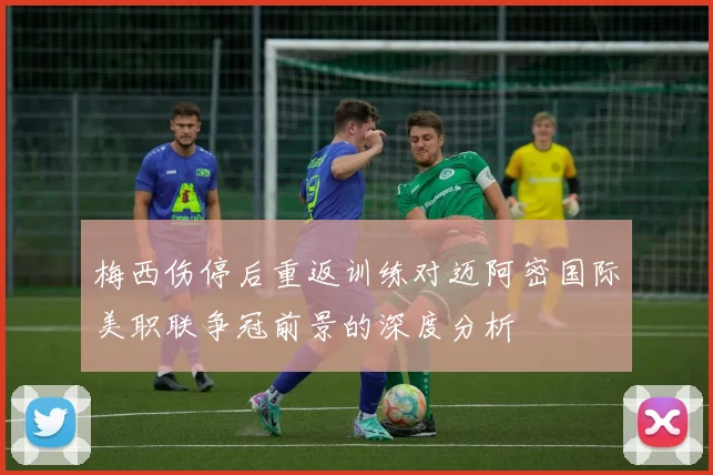 梅西伤停后重返训练对迈阿密国际美职联争冠前景的深度分析