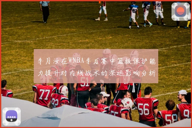 李月汝在WNBA季后赛中篮板保护能力提升对内线战术的深远影响分析